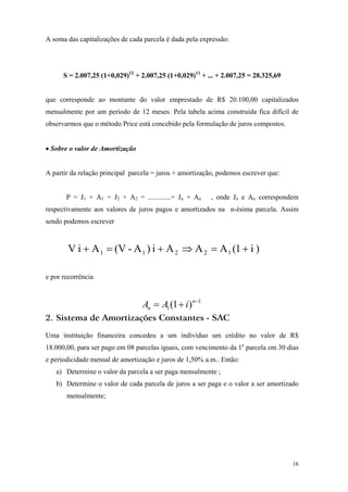 A soma das capitalizações de cada parcela é dada pela expressão: 
S = 2.007,25 (1+0,029)12 + 2.007,25 (1+0,029)11 + ... + 2.007,25 = 28.325,69 
que corresponde ao montante do valor emprestado de R$ 20.100,00 capitalizados mensalmente por um período de 12 meses. Pela tabela acima construída fica difícil de observarmos que o método Price está concebido pela formulação de juros compostos. 
• Sobre o valor de Amortização 
A partir da relação principal parcela = juros + amortização, podemos escrever que: 
P = J1 + A1 = J2 + A2 = .............= Jn + An , onde Jn e An correspondem respectivamente aos valores de juros pagos e amortizados na n-ésima parcela. Assim sendo podemos escrever ) i 1(AAA i )A - (V A i V12211+=⇒+=+ 
e por recorrência 11)1(−+=nniAA 
2. Sistema de Amortizações Constantes - SAC 
Uma instituição financeira concedeu a um indivíduo um crédito no valor de R$ 18.000,00, para ser pago em 08 parcelas iguais, com vencimento da 1a parcela em 30 dias e periodicidade mensal de amortização e juros de 1,50% a.m.. Então: 
a) Determine o valor da parcela a ser paga mensalmente ; 
b) Determine o valor de cada parcela de juros a ser paga e o valor a ser amortizado mensalmente; 
16 
 