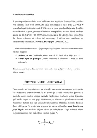 • Amortizações constantes 
A questão principal envolvida nesse problema é a do pagamento de um crédito concedido pelo Banco no valor de R$ 18.000,00 ( sendo oito parcelas no valor de R$ 2.250,00). A taxa cobrada pela instituição era de 1,50% a.m. e o prazo para liquidação total do débito era de 08 meses. A priori, podemos afirmar que nesse período, o Banco deveria receber a quantia de R$ 20.276,86 ( R$ 18.000,00 pelo principal e R$ 2.276,86 pelos juros). Uma das formas existentes de efetuar tal pagamento é utilizar uma modalidade de financiamento denominada Sistema de Amortização Constante S.A.C.. 
O financiamento nesse sistema é pago em prestações iguais, cada uma sendo subdividida em duas parcelas: 
a) juros do período ( calculados sobre o saldo da divida no início do período ) e, 
b) amortização do principal (sempre constante e calculada a partir do valor principal). 
Resumindo, no sistema de Amortização Constante, para qualquer prestação é valida a relação abaixo: 
PRESTAÇÂO = JUROS + AMORTIZAÇÂO 
Dessa maneira ao longo do tempo, os juros vão decrescendo ao passo que as prestações vão decrescendo aritmeticamente, de tal modo que a soma dessas duas parcelas se mantenha sempre igual ao valor da prestação. Sendo assim, o próximo passo é determinar qual o valor da parcela a ser pago mensalmente, de tal maneira, que efetuando esses 08 pagamentos mensais isso seja equivalente ao pagamento integral do montante da divida daqui a 08 meses. Na pratica esse problema se resolve utilizando a equação básica de juros simples, para o cálculo do juros devido em cada parcela . Logo podemos obter a fórmula matemática para o cálculo do valor da parcela Pk: iSnSPkk1−+= 
17 
 