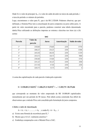 Onde S é o valor do principal, Sk-1 é o valor do saldo devedor no início da cada período, i a taxa do período e n número de períodos. 
Logo, encontramos o valor para P1, que é de R$ 2.520,00. Podemos observar, que por definição, o Sistema Price tem a conceituação de juros compostos ou juros sobre juros. A partir do valor encontrado para a parcela, podemos construir uma tabela denominada tabela Price utilizando as definições impostas ao sistema e descritas nos itens (a) e (b) acima: 
SAC 
Parcela 
Valor da parcela 
Juros 
Amortização 
Saldo devedor 
1a 
2520,00 
270,00 
2250 
15750 
2a 
2486,25 
236,25 
2250 
13500 
3a 
2452,50 
202,50 
2250 
11250 
4a 
2418,75 
168,75 
2250 
9000 
5a 
2385,00 
135,00 
2250 
6750 
6a 
2351,25 
101,25 
2250 
4500 
7a 
2317,50 
67,50 
2250 
2250 
8a 
2283,75 
33,75 
2250 
0 
A soma das capitalizações de cada parcela é dada pela expressão: 
S = 2.520,00 (1+0,015)7 + 2.486,25 (1+0,015)6 + ... + 2.283,75= 20.276,86 
que corresponde ao montante do valor emprestado de R$ 18.000,00 capitalizados mensalmente por um período de 08 meses. Pela tabela acima construída fica difícil de observarmos que o método Price está concebido pela formulação de juros compostos. 
• Sobre o valor de Amortização 
A = A1 = A2 = .............= An , e então Pk =A + Sk-1 . i 
a) Existe uma fórmula de recorrência para Pk ? 
b) Mostre que o S.A.C. realmente amortiza ? 
c) Estabeleça comparações com o Método Price e SAC. 
18 
 