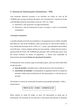 3. Sistema de Amortizações Geométricas - SAG 
Uma instituição financeira concedeu a um indivíduo um crédito no valor de R$ 18.000,00, para ser pago em 08 parcelas iguais, com vencimento da 1a parcela em 30 dias e periodicidade mensal de amortização e juros de 1,50% a.m.. Então: 
a) Determine o valor da parcela a ser paga mensalmente ; 
b) Determine o valor de cada parcela de juros a ser paga e o valor a ser amortizado mensalmente; 
• Prestações Geométricas 
A questão principal envolvida nesse problema é a do pagamento de um crédito concedido pelo Banco no valor de R$ 18.000,00 ( sendo oito parcelas no valor de R$ 2.250,00). A taxa cobrada pela instituição era de 1,50% a.m. e o prazo para liquidação total do débito era de 08 meses. A priori, podemos afirmar que nesse período, o Banco deveria receber a quantia de R$ 20.276,86 ( R$ 18.000,00 pelo principal e R$ 2.276,86 pelos juros). Uma das formas existentes de efetuar tal pagamento é utilizar uma modalidade de financiamento denominada Sistema de Amortização Geométrica . 
O financiamento nesse sistema é pago em prestações iguais, cada uma sendo subdividida em duas parcelas: 
a) juros do período ( calculados sobre o saldo da divida no início do período ) e, 
b) amortização do principal ( correspondente ao pagamento parcial ou integral do principal e obtida a partir da diferença do valor da prestação e o valor dos juros no período). 
Resumindo, no sistema de Amortização Geométrica, para qualquer prestação é valida a relação abaixo: 
PRESTAÇÂO = JUROS + AMORTIZAÇÂO 
Dessa maneira ao longo do tempo, os juros vão decrescendo ao passo que as amortizações vão crescendo, de tal modo que a soma dessas duas parcelas se mantenha 
19 
 