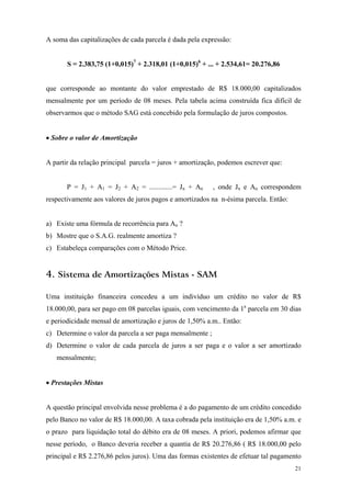 A soma das capitalizações de cada parcela é dada pela expressão: 
S = 2.383,75 (1+0,015)7 + 2.318,01 (1+0,015)6 + ... + 2.534,61= 20.276,86 
que corresponde ao montante do valor emprestado de R$ 18.000,00 capitalizados mensalmente por um período de 08 meses. Pela tabela acima construída fica difícil de observarmos que o método SAG está concebido pela formulação de juros compostos. 
• Sobre o valor de Amortização 
A partir da relação principal parcela = juros + amortização, podemos escrever que: 
P = J1 + A1 = J2 + A2 = .............= Jn + An , onde Jn e An correspondem respectivamente aos valores de juros pagos e amortizados na n-ésima parcela. Então: 
a) Existe uma fórmula de recorrência para An ? 
b) Mostre que o S.A.G. realmente amortiza ? 
c) Estabeleça comparações com o Método Price. 
4. Sistema de Amortizações Mistas - SAM 
Uma instituição financeira concedeu a um indivíduo um crédito no valor de R$ 18.000,00, para ser pago em 08 parcelas iguais, com vencimento da 1a parcela em 30 dias e periodicidade mensal de amortização e juros de 1,50% a.m.. Então: 
c) Determine o valor da parcela a ser paga mensalmente ; 
d) Determine o valor de cada parcela de juros a ser paga e o valor a ser amortizado mensalmente; 
• Prestações Mistas 
A questão principal envolvida nesse problema é a do pagamento de um crédito concedido pelo Banco no valor de R$ 18.000,00. A taxa cobrada pela instituição era de 1,50% a.m. e o prazo para liquidação total do débito era de 08 meses. A priori, podemos afirmar que nesse período, o Banco deveria receber a quantia de R$ 20.276,86 ( R$ 18.000,00 pelo principal e R$ 2.276,86 pelos juros). Uma das formas existentes de efetuar tal pagamento 
21 
 
