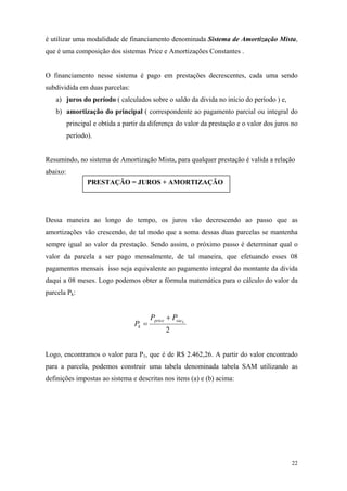 é utilizar uma modalidade de financiamento denominada Sistema de Amortização Mista, que é uma composição dos sistemas Price e Amortizações Constantes . 
O financiamento nesse sistema é pago em prestações decrescentes, cada uma sendo subdividida em duas parcelas: 
a) juros do período ( calculados sobre o saldo da divida no início do período ) e, 
b) amortização do principal ( correspondente ao pagamento parcial ou integral do principal e obtida a partir da diferença do valor da prestação e o valor dos juros no período). 
Resumindo, no sistema de Amortização Mista, para qualquer prestação é valida a relação abaixo: 
PRESTAÇÂO = JUROS + AMORTIZAÇÂO 
Dessa maneira ao longo do tempo, os juros vão decrescendo ao passo que as amortizações vão crescendo, de tal modo que a soma dessas duas parcelas se mantenha sempre igual ao valor da prestação. Sendo assim, o próximo passo é determinar qual o valor da parcela a ser pago mensalmente, de tal maneira, que efetuando esses 08 pagamentos mensais isso seja equivalente ao pagamento integral do montante da divida daqui a 08 meses. Logo podemos obter a fórmula matemática para o cálculo do valor da parcela Pk: 2ksacpricekPPP+ = 
Logo, encontramos o valor para P1, que é de R$ 2.462,26. A partir do valor encontrado para a parcela, podemos construir uma tabela denominada tabela SAM utilizando as definições impostas ao sistema e descritas nos itens (a) e (b) acima: 
22 
 