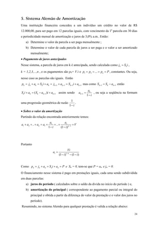5. Sistema Alemão de Amortização 
Uma instituição financeira concedeu a um indivíduo um crédito no valor de R$ 12.000,00, para ser pago em 12 parcelas iguais, com vencimento da 1a parcela em 30 dias e periodicidade mensal de amortização e juros de 3,0% a.m.. Então: 
a) Determine o valor da parcela a ser paga mensalmente ; 
b) Determine o valor de cada parcela de juros a ser paga e o valor a ser amortizado mensalmente; 
• Pagamento de juros antecipados 
Nesse sistema, a parcela de juros em k é antecipada, sendo calculada comokkjSi=, 
k = 1,2,3,...,n , e os pagamentos são p0= V.i e 12...nppp P ====, constantes. Ou seja, nesse caso as parcelas são iguais. Então 
111kkkkkkkkk1 pjaSiajaSia+++=+=+=+=+ + mas como 11kkkSSa++=− então 
1( )kkkkkSiaSaia++=−+ +1 assim sendo 11kkaai+= − , ou seja a seqüência na formam uma progressão geométrica de razão 11i− . 
• Sobre o valor da amortização 
Partindo da relação encontrada anteriormente temos: 111211.... 1(1)nnaaaaaaVii−+++=+++= −− 
Portanto 11(1)(1)nViaii−= −−− 
Como nnnnnpjaSiaP=+=+= e Sn = 0, tem-se que P = an e jn = 0. 
O financiamento nesse sistema é pago em prestações iguais, cada uma sendo subdividida em duas parcelas: 
a) juros do período ( calculados sobre o saldo da divida no início do período ) e, 
b) amortização do principal ( correspondente ao pagamento parcial ou integral do principal e obtida a partir da diferença do valor da prestação e o valor dos juros no período). 
Resumindo, no sistema Alemão para qualquer prestação é valida a relação abaixo: 
24 
 