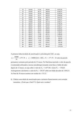 18 
334,65 
51,00 
283,65 
4.816,76 
19 
334,65 
48,17 
286,48 
4.530,27 
20 
334,65 
45,30 
289,35 
4.240,93 
21 
334,65 
42,41 
292,24 
3.948,69 
22 
334,65 
39,49 
295,16 
3.653,52 
23 
334,65 
36,54 
298,11 
3.355,41 
24 
334,65 
33,55 
301,10 
3.054,31 
25 
285,07 
30,54 
254,53 
2.799,79 
26 
285,07 
28,00 
257,07 
2.542,71 
27 
285,07 
25,43 
259,64 
2.283,07 
28 
285,07 
22,83 
262,24 
2.020,83 
29 
285,07 
20,21 
264,86 
1.755,97 
30 
285,07 
17,56 
267,51 
1.488,46 
31 
285,07 
14,88 
270,19 
1.218,27 
32 
285,07 
12,18 
272,89 
945,39 
33 
285,07 
9,45 
275,62 
669,77 
34 
285,07 
6,70 
278,37 
391,40 
35 
285,07 
3,91 
281,16 
110,24 
36 
285,07 
1,10 
283,97 
(173,72) 
A primeira linha da tabela de amortização é calculada pelo SAC, ou seja, 110000277,7836A== e e P110000.0,01100J= = 1 = 377,78. O valor da parcela permanece constante pelo período de 12 meses. No final desse período o valor da parcela é recalculado utilizando a mesma metodologia tomando como base o Saldo devedor depois de 12 meses, ou seja sobre o valor de S12 = 6.477,06. Assim P13 = 334,65. Analogamente calculamos o valor de P25 = 285,07 sobre um Saldo devedor de 3.054,31. Ao final de 36 meses teremos um resíduo de -173,72. 
b) Elabore uma tabela de amortização para o primeiro financiamento com correção monetária; (Tente que é fácil!!!!). Qual será o resíduo? 
27 
 