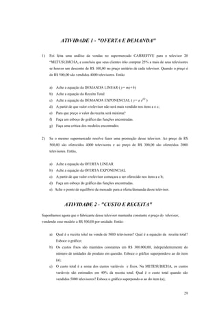 ATIVIDADE 1 - "OFERTA E DEMANDA" 
1) Foi feita uma análise de vendas no supermercado CARREFIVE para o televisor 20 “METUSUBICHA, e concluiu que seus clientes irão comprar 25% a mais de seus televisores se houver um desconto de R$ 100,00 no preço unitário de cada televisor. Quando o preço é de R$ 500,00 são vendidos 4000 televisores. Então 
a) Ache a equação da DEMANDA LINEAR ( y= mx+b) 
b) Ache a equação da Receita Total 
c) Ache a equação da DEMANDA EXPONENCIAL ( y= a ebX ) 
d) A partir de que valor o televisor não será mais vendido nos itens a e c; 
e) Para que preço o valor da receita será máxima? 
f) Faça um esboço do gráfico das funções encontradas. 
g) Faça uma crítica dos modelos encontrados 
2) Se o mesmo supermercado resolve fazer uma promoção desse televisor. Ao preço de R$ 500,00 são oferecidos 4000 televisores e ao preço de R$ 300,00 são oferecidos 2000 televisores. Então, 
a) Ache a equação da OFERTA LINEAR 
b) Ache a equação da OFERTA EXPONENCIAL 
c) A partir de que valor o televisor começara a ser oferecido nos itens a e b; 
d) Faça um esboço do gráfico das funções encontradas. 
e) Ache o ponto de equilíbrio de mercado para a oferta/demanda desse televisor. 
ATIVIDADE 2 - "CUSTO E RECEITA" 
Suponhamos agora que o fabricante desse televisor mantenha constante o preço do televisor, vendendo esse modelo a R$ 500,00 por unidade. Então: 
a) Qual é a receita total na venda de 5000 televisores? Qual é a equação da receita total? Esboce o gráfico; 
b) Os custos fixos são mantidos constantes em R$ 300.000,00, independentemente do número de unidades do produto em questão. Esboce o gráfico superpondo-o ao do item (a); 
c) O custo total é a soma dos custos variáveis e fixos. Na METESUBICHA, os custos variáveis são estimados em 40% da receita total. Qual é o custo total quando são vendidos 5000 televisores? Esboce o gráfico superpondo-o ao do item (a); 
29 
 