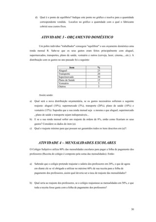 d) Qual é o ponto de equilíbrio? Indique este ponto no gráfico e resolva para a quantidade correspondente vendida. Localize no gráfico a quantidade com a qual o fabricante cobrirá seus custos fixos. 
ATIVIDADE 3 - ORÇAMENTO DOMÉSTICO 
Um pobre indivíduo "trabalhador" conseguia "equilibrar" o seu orçamento doméstico uma renda mensal R. Sabe-se que os seus gastos eram feitos principalmente com aluguel, supermercados, transportes, plano de saúde, vestuário e outros (cerveja, lazer, cinema,....etc.). A distribuição com os gastos no ano passado foi a seguinte: 
item 
% 
Aluguel 
25 
Transporte 
20 
Supermercado 
30 
Plano de Saúde 
15 
Vestuário 
5 
Outros 
5 
Assim sendo: 
a) Qual será a nova distribuição orçamentária, se os gastos necessários sofreram o seguinte reajuste: aluguel (10%), supermercado (5%), transporte (20%), plano de saúde (10%) e vestuário (15%). Suponha que a sua renda mensal seja a mesma e que aluguel, supermercado , plano de saúde e transporte sejam indispensáveis... 
b) E se a sua renda mensal sofrer um reajuste da ordem de 8%, então como ficariam os seus gastos? Considere os dados do item (a). 
c) Qual o reajuste mínimo para que possam ser garantidos todos os itens descritos em (a)?: 
ATIVIDADE 4 – MENSALIDADES ESCOLARES 
O Colégio Subjetivo utiliza 80% das mensalidades escolares para pagar a folha de pagamento dos professores (Receita do colégio é composto pela soma das mensalidades). Então: 
a) Sabendo que o colégio pretende reajustar o salário dos professores em 20%, e que de agora em diante ele se vê obrigado a utilizar no máximo 60% de sua receita para a folha de pagamento dos professores, assim qual deveria ser a taxa de reajuste das mensalidades? 
b) Qual seria ao reajuste dos professores, se o colégio reajustasse as mensalidades em 50%, e que toda a receita fosse gasta com a folha de pagamento dos professores? 
30 
 