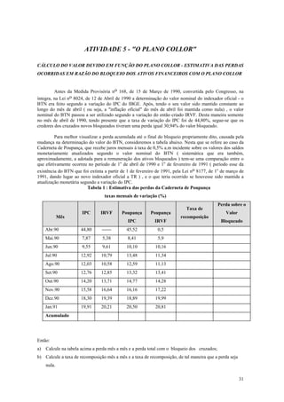 ATIVIDADE 5 - "O PLANO COLLOR" 
CÁLCULO DO VALOR DEVIDO EM FUNÇÃO DO PLANO COLLOR - ESTIMATIVA DAS PERDAS OCORRIDAS EM RAZÃO DO BLOQUEIO DOS ATIVOS FINANCEIROS COMO PLANO COLLOR 
Antes da Medida Provisória no 168, de 15 de Março de 1990, convertida pelo Congresso, na íntegra, na Lei no 8024, de 12 de Abril de 1990 a determinação do valor nominal do indexador oficial - o BTN era feito segundo a variação do IPC do IBGE. Após, tendo o seu valor sido mantido constante ao longo do mês de abril ( ou seja, a "inflação oficial" do mês de abril foi mantida como nula) , o valor nominal do BTN passou a ser utilizado segundo a variação do então criado IRVF. Desta maneira somente no mês de abril de 1990, tendo presente que a taxa de variação do IPC foi de 44,80%, segue-se que os credores dos cruzados novos bloqueados tiveram uma perda igual 30,94% do valor bloqueado. 
Para melhor visualizar a perda acumulada até o final do bloqueio propriamente dito, causada pela mudança na determinação do valor do BTN, consideremos a tabela abaixo. Nesta que se refere ao caso da Caderneta de Poupança, que recebe juros mensais à taxa de 0,5% a.m incidente sobre os valores dos saldos monetariamente atualizados segundo o valor nominal do BTN ( sistemática que era também, aproximadamente, a adotada para a remuneração dos ativos bloqueados ) tem-se uma comparação entre o que efetivamente ocorreu no período de 1o de abril de 1990 e 1o de fevereiro de 1991 ( período esse da existência do BTN que foi extinta a partir de 1 de fevereiro de 1991, pela Lei no 8177, de 1o de março de 1991, dando lugar ao novo indexador oficial a TR ) , e o que teria ocorrido se houvesse sido mantida a atualização monetária segundo a variação do IPC. 
Tabela 1 : Estimativa das perdas da Caderneta de Poupança 
taxas mensais de variação (%) 
Mês 
IPC 
IRVF 
Poupança 
IPC 
Poupança 
IRVF 
Taxa de recomposição 
Perda sobre o Valor Bloqueado 
Abr.90 
44,80 
------ 
45,52 
0,5 
Mai.90 
7,87 
5,38 
8,41 
5,9 
Jun.90 
9,55 
9,61 
10,10 
10,16 
Jul.90 
12,92 
10,79 
13,48 
11,34 
Ago.90 
12,03 
10,58 
12,59 
11,13 
Set.90 
12,76 
12,85 
13,32 
13,41 
Out.90 
14,20 
13,71 
14,77 
14,28 
Nov.90 
15,58 
16,64 
16,16 
17,22 
Dez.90 
18,30 
19,39 
18,89 
19,99 
Jan.91 
19,91 
20,21 
20,50 
20,81 
Acumulado 
Então: 
a) Calcule na tabela acima a perda mês a mês e a perda total com o bloqueio dos cruzados; 
b) Calcule a taxa de recomposição mês a mês e a taxa de recomposição, de tal maneira que a perda seja nula. 
31 
 