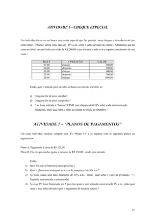 ATIVIDADE 6 - CHEQUE ESPECIAL 
Um indivíduo abriu em um banco uma conta especial que lhe permite sacar cheques a descoberto até um certo limite . O banco cobra uma taxa de 15% a.m. sobre o saldo devedor do cliente . Admitamos que tal conta no início do mês tinha um saldo de R$ 200,00 e que durante o mês teve o seguinte movimento de sua conta : 
DATA 
OPERAÇÃO 
VALOR 
01/08 
cheque 
600,00 
06/08 
depósito 
500,00 
11/08 
cheque 
600,00 
21/08 
depósito 
500,00 
26/08 
cheque 
1000,00 
Então, qual o total de juros devidos ao banco no mês de setembro se: 
a) O regime for de juros simples? 
b) O regime for de juros compostos? 
c) E se fosse cobrada a "famosa" CPMF com alíquota de 0,38% sobre cada movimentação financeira, então qual seria o saldo do cliente no início de setembro ? 
ATIVIDADE 7 – “PLANOS DE PAGAMENTOS” 
Um certo indivíduo resolveu comprar uma TV Philips 14" e se deparou com os seguintes planos de pagamentos: 
Plano A: Pagamento à vista de R$ 320,00 
Plano B: Em três prestações iguais e mensais de R$ 130,00 , sendo uma entrada. 
Então: 
a) Qual foi a taxa financeira usada pela loja ? 
b) Qual o plano mais vantajoso se a taxa de poupança é de 6% a.m ? 
c) Se fosse usada uma taxa financeira de 12% a.m., então qual seria o valor da prestação ? ( Suponha com entrada e sem entrada) 
d) Se essa TV fosse financiada em 5 parcelas iguais e sem entrada a uma taxa de 3% a.m., então qual seria o meu saldo devedor após o pagamento da terceira parcela ? 
32 
 