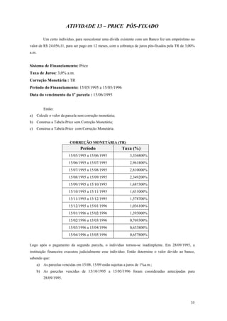 ATIVIDADE 13 – PRICE PÓS-FIXADO 
Um certo indivíduo, para reescalonar uma dívida existente com um Banco fez um empréstimo no valor de R$ 24.056,11, para ser pago em 12 meses, com a cobrança de juros pós-fixados pela TR de 3,00% a.m. 
Sistema de Financiamento: Price 
Taxa de Juros: 3,0% a.m. 
Correção Monetária : TR 
Período do Financiamento: 15/05/1995 a 15/05/1996 
Data do vencimento da 1a parcela : 15/06/1995 
Então: 
a) Calcule o valor da parcela sem correção monetária; 
b) Construa a Tabela Price sem Correção Monetária; 
c) Construa a Tabela Price com Correção Monetária. 
CORREÇÃO MONETÁRIA (TR) 
Período 
Taxa (%) 
15/05/1995 a 15/06/1995 
3,336800% 
15/06/1995 a 15/07/1995 
2,961800% 
15/07/1995 a 15/08/1995 
2,810000% 
15/08/1995 a 15/09/1995 
2,349200% 
15/09/1995 a 15/10/1995 
1,687300% 
15/10/1995 a 15/11/1995 
1,631000% 
15/11/1995 a 15/12/1995 
1,578700% 
15/12/1995 a 15/01/1996 
1,036100% 
15/01/1996 a 15/02/1996 
1,393000% 
15/02/1996 a 15/03/1996 
0,769300% 
15/03/1996 a 15/04/1996 
0,633800% 
15/04/1996 a 15/05/1996 
0,657800% 
Logo após o pagamento da segunda parcela, o individuo tornou-se inadimplente. Em 28/09/1995, a instituição financeira executou judicialmente esse individuo. Então determine o valor devido ao banco, sabendo que: 
a) As parcelas vencidas em 15/08, 15/09 estão sujeitas a juros de 1%a.m.; 
b) As parcelas vencidas de 15/10/1995 a 15/05/1996 foram consideradas antecipadas para 28/09/1995. 
35 
 