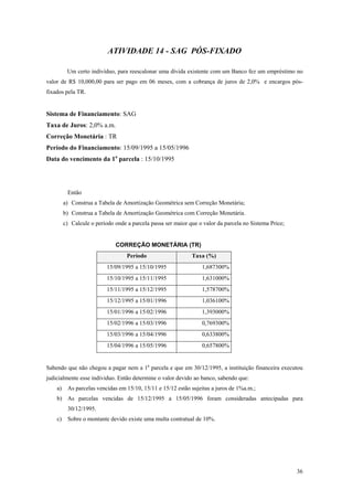 ATIVIDADE 14 - SAG PÓS-FIXADO 
Um certo indivíduo, para reescalonar uma dívida existente com um Banco fez um empréstimo no valor de R$ 10,000,00 para ser pago em 06 meses, com a cobrança de juros de 2,0% e encargos pós- fixados pela TR. 
Sistema de Financiamento: SAG 
Taxa de Juros: 2,0% a.m. 
Correção Monetária : TR 
Período do Financiamento: 15/09/1995 a 15/05/1996 
Data do vencimento da 1a parcela : 15/10/1995 
Então 
a) Construa a Tabela de Amortização Geométrica sem Correção Monetária; 
b) Construa a Tabela de Amortização Geométrica com Correção Monetária. 
c) Calcule o período onde a parcela passa ser maior que o valor da parcela no Sistema Price; 
CORREÇÃO MONETÁRIA (TR) 
Período 
Taxa (%) 
15/09/1995 a 15/10/1995 
1,687300% 
15/10/1995 a 15/11/1995 
1,631000% 
15/11/1995 a 15/12/1995 
1,578700% 
15/12/1995 a 15/01/1996 
1,036100% 
15/01/1996 a 15/02/1996 
1,393000% 
15/02/1996 a 15/03/1996 
0,769300% 
15/03/1996 a 15/04/1996 
0,633800% 
15/04/1996 a 15/05/1996 
0,657800% 
Sabendo que não chegou a pagar nem a 1a parcela e que em 30/12/1995, a instituição financeira executou judicialmente esse individuo. Então determine o valor devido ao banco, sabendo que: 
a) As parcelas vencidas em 15/10, 15/11 e 15/12 estão sujeitas a juros de 1%a.m.; 
b) As parcelas vencidas de 15/12/1995 a 15/05/1996 foram consideradas antecipadas para 30/12/1995. 
c) Sobre o montante devido existe uma multa contratual de 10%. 
36 
 