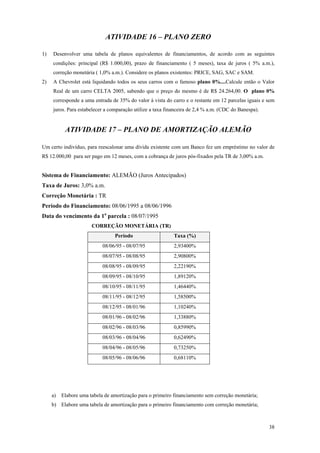 ATIVIDADE 16 – PLANO ZERO 
1) Desenvolver uma tabela de planos equivalentes de financiamentos, de acordo com as seguintes condições: principal (R$ 1.000,00), prazo de financiamento ( 5 meses), taxa de juros ( 5% a.m.), correção monetária ( 1,0% a.m.). Considere os planos existentes: PRICE, SAG, SAC e SAM. 
2) A Chevrolet está liquidando todos os seus carros com o famoso plano 0%....Calcule então o Valor Real de um carro CELTA 2005, sabendo que o preço do mesmo é de R$ 24.264,00. O plano 0% corresponde a uma entrada de 35% do valor à vista do carro e o restante em 12 parcelas iguais e sem juros. Para estabelecer a comparação utilize a taxa financeira de 2,4 % a.m. (CDC do Banespa). 
ATIVIDADE 17 – PLANO DE AMORTIZAÇÃO ALEMÃO 
Um certo indivíduo, para reescalonar uma dívida existente com um Banco fez um empréstimo no valor de R$ 12.000,00 para ser pago em 12 meses, com a cobrança de juros pós-fixados pela TR de 3,00% a.m. 
Sistema de Financiamento: ALEMÃO (Juros Antecipados) 
Taxa de Juros: 3,0% a.m. 
Correção Monetária : TR 
Período do Financiamento: 08/06/1995 a 08/06/1996 
Data do vencimento da 1a parcela : 08/07/1995 
CORREÇÃO MONETÁRIA (TR) 
Período 
Taxa (%) 
08/06/95 - 08/07/95 
2,93400% 
08/07/95 - 08/08/95 
2,90800% 
08/08/95 - 08/09/95 
2,22190% 
08/09/95 - 08/10/95 
1,89120% 
08/10/95 - 08/11/95 
1,46440% 
08/11/95 - 08/12/95 
1,58500% 
08/12/95 - 08/01/96 
1,10240% 
08/01/96 - 08/02/96 
1,33880% 
08/02/96 - 08/03/96 
0,85990% 
08/03/96 - 08/04/96 
0,62490% 
08/04/96 - 08/05/96 
0,73250% 
08/05/96 - 08/06/96 
0,68110% 
a) Elabore uma tabela de amortização para o primeiro financiamento sem correção monetária; 
b) Elabore uma tabela de amortização para o primeiro financiamento com correção monetária; 
38 
 