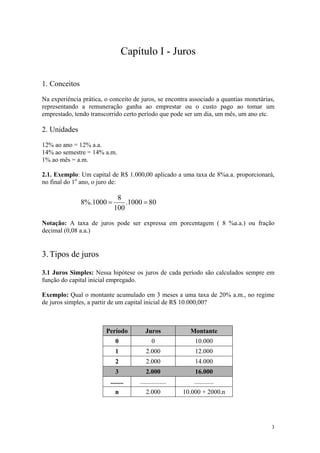 Capítulo I - Juros 
1. Conceitos 
Na experiência prática, o conceito de juros, se encontra associado a quantias monetárias, representando a remuneração ganha ao emprestar ou o custo pago ao tomar um emprestado, tendo transcorrido certo período que pode ser um dia, um mês, um ano etc. 
2. Unidades 
12% ao ano = 12% a.a. 
14% ao semestre = 14% a.m. 
1% ao mês = a.m. 
2.1. Exemplo: Um capital de R$ 1.000,00 aplicado a uma taxa de 8%a.a. proporcionará, no final do 1o ano, o juro de: 801000.10081000%.8== 
Notação: A taxa de juros pode ser expressa em porcentagem ( 8 %a.a.) ou fração decimal (0,08 a.a.) 
3. Tipos de juros 
3.1 Juros Simples: Nessa hipótese os juros de cada período são calculados sempre em função do capital inicial empregado. 
Exemplo: Qual o montante acumulado em 3 meses a uma taxa de 20% a.m., no regime de juros simples, a partir de um capital inicial de R$ 10.000,00? 
Período 
Juros 
Montante 
0 
0 
10.000 
1 
2.000 
12.000 
2 
2.000 
14.000 
3 
2.000 
16.000 
........ 
................ 
............ 
n 
2.000 
10.000 + 2000.n 
3 
 