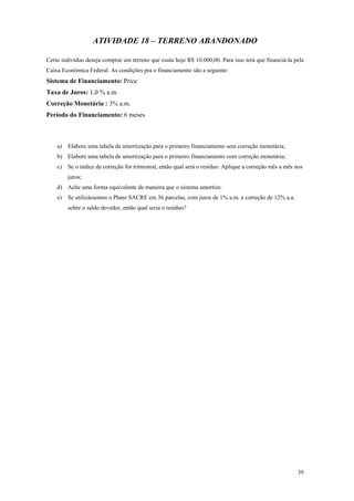 ATIVIDADE 18 – TERRENO ABANDONADO 
Certo indivíduo deseja comprar um terreno que custa hoje R$ 10.000,00. Para isso terá que financiá-la pela Caixa Econômica Federal. As condições pra o financiamento são a seguinte: 
Sistema de Financiamento: Price 
Taxa de Juros: 1,0 % a.m. 
Correção Monetária : 3% a.m. 
Período do Financiamento: 6 meses 
a) Elabore uma tabela de amortização para o primeiro financiamento sem correção monetária; 
b) Elabore uma tabela de amortização para o primeiro financiamento com correção monetária; 
c) Se o índice de correção for trimestral, então qual será o resíduo. Aplique a correção mês a mês nos juros; 
d) Ache uma forma equivalente de maneira que o sistema amortize. 
e) Se utilizássemos o Plano SACRE em 36 parcelas, com juros de 1% a.m. e correção de 12% a.a. sobre o saldo devedor, então qual seria o resíduo? 
39 

