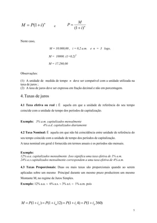 niPM)1(+= e niMP)1(+ = 
Neste caso, 
M = 10.000,00 , i = 0,2 a.m. e n = 3 logo, 
M = 10000. (1+0,2)3 
M = 17.280,00 
Observações: 
(1) A unidade de medida de tempo n deve ser compatível com a unidade utilizada na taxa de juros ; 
(2) A taxa de juros deve ser expressa em fração decimal e não em porcentagem. 
4. Taxas de juros 
4.1 Taxa efetiva ou real : É aquela em que a unidade de referência do seu tempo coincide com a unidade de tempo dos períodos de capitalização. 
Exemplo: 3% a.m. capitalizados mensalmente 
4% a.d. capitalizados diariamente 
4.2 Taxa Nominal: É aquela em que não há coincidência entre unidade de referência do seu tempo coincide com a unidade de tempo dos períodos de capitalização. 
A taxa nominal em geral é fornecida em termos anuais e os períodos são mensais. 
Exemplo: 
12% a.a. capitalizados mensalmente .Isso significa uma taxa efetiva de 1% a.m. 
24% a.s capitalizados mensalmente correspondem a uma taxa efetiva de 4% a.m. 
4.3 Taxas Proporcionais: Duas ou mais taxas são proporcionais quando ao serem aplicadas sobre um mesmo Principal durante um mesmo prazo produzirem um mesmo Montante M, no regime de Juros Simples. 
Exemplo: 12% a.a. ∼ 6% a.s. ∼ 3% a.t. ∼ 1% a.m. pois 
)3601()41()121()1(dtmaiPiPiPiPM+=+=+=+= 
5 
 