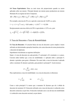 4.4 Taxas Equivalentes: Duas ou mais taxas são proporcionais quando ao serem aplicadas sobre um mesmo Principal durante um mesmo prazo produzirem um mesmo Montante M, no regime de Juros Compostos. 
360412)1()1()1()1(dtmaiPiPiPiPM+=+=+=+= 
Por exemplo, uma taxa de 4% a.m. equivale a uma taxa de 12,68% a.a. pois, 
1 + ia = ( 1+ im)12 e se im = 0,01 então ia = (1,01)12 - 1 = 0,1268 
Reciprocamente uma taxa efetiva de 20% é equivalente a 1,53% a.m., pois %53,10153,012,01111212==−+=−+=amii 
5. Taxa de Desconto e Taxa de Rentabilidade 
5.1 Taxa de Desconto : O conceito básico de taxa de desconto a juros simples é muito utilizado em determinadas operações bancárias, tais como desconto de notas promissórias e desconto de duplicatas. 
Suponhamos inicialmente as seguintes definições: 
Sejam d a taxa de desconto em cada período, P o principal e M o montante e n o prazo. Convém então lembrar que a taxa de rentabilidade i é aplicada sobre o principal P, durante n períodos, para gerar o Montante. Por outro lado, a taxa de desconto é aplicada sobre o montante M, durante n períodos, para produzir o principal P. Assim teremos: (1.) 1. MPMin==− + 
d n 
Para explicitarmos a taxa de rentabilidade i ou a taxa de desconto d, obteremos: 1. didn= − ou 1. idin= + 
Como o valor principal P é menor que o montante M, dizemos que ele é obtido do desconto do montante M. O desconto utilizado com a taxa de desconto é conhecido como desconto comercial, ou por fora. O desconto realizado com o uso da taxa de rentabilidade i é conhecido como desconto racional, ou por dentro. 
6 
 