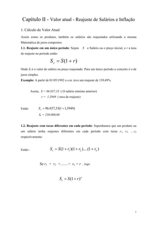 Capítulo II - Valor atual - Reajuste de Salários e Inflação 
1. Cálculo do Valor Atual 
Assim como os produtos, também os salários são reajustados utilizando a mesma Matemática de juros compostos. 
1.1. Reajuste em um único período: Sejam S o Salário ou o preço inicial, e r a taxa de reajuste no período então: )1(rSSr+= 
Onde Sr é o valor do salário ou preço reajustado. Para um único período o conceito é o de juros simples. 
Exemplo: A partir de 01/05/1992 o s.m. teve um reajuste de 139,49%. 
Assim, S = 96.037,33 ( O salário mínimo anterior) 
r = 1,3949 ( taxa de reajuste) 
Então )3949,11(33,037.96+=rS 
Sr = 230.000,00 
1.2. Reajuste com taxas diferentes em cada período: Suponhamos que um produto ou um salário tenha reajustes diferentes em cada período com taxas r1, r2, ....rn respectivamente: 
Então : )1)....(1)(1(21nrrrrSS+++= 
Se r1 = r2 =........= rn = r , logo nrrSS)1(+= 
7 
 
