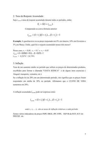 2. Taxa de Reajuste Acumulado 
Seja racum a taxa de reajuste acumulado durante todos os períodos, então: )1(acumrrSS+= 
Comparando-se com a fórmula anterior 1)1)....(1)(1(21−+++=nacumrrrr 
Exemplo: A gasolina teve os eu preço reajustado em 8% em Janeiro, 10% em Fevereiro e 5% em Março. Então, qual foi o reajuste acumulado nesses três meses? 
Nesse caso, r1 = 0,08, r2 = 0,1 e r3 = 0,05 
1)05,01)....(1,01)(08,01(−+++=acumr 
racum = 0,2474 = 24,74% 
3. Inflação 
Taxa de um aumento médio no período que sofrem os preços de determinados produtos, escolhidos para formar a chamada "CESTA BÄSICA" e de alguns itens essenciais ( Aluguel, transporte, vestuário, etc.) 
Se a inflação foi de 20% em um determinado período, isto significa que os preços foram reajustados em média de 20% no período. Afirmamos que o CUSTO DE VIDA aumentou em 20%. 
A inflação acumulada iacum pode ser expressa como: 1)1)....(1)(1(21−+++=nacumiiii 
onde i1, i2......in são as taxas de inflação relativas a cada período. 
Temos vários indicadores de preços INPC-IBGE, IPC-FIPE, IGP-M da FGV, ICV do DIEESE etc. 
8 
 
