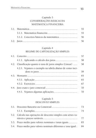 MATEMÁTICA FINANCEIRA
13
Capítulo 3
CONSIDERAÇÕES BÁSICAS DA
MATEMÁTICA FINANCEIRA
3.1. Matemática......................................................................... 55
3.1.1. Matemática ﬁnanceira ............................................. 55
3.1.2. Conceitos básicos da matemática............................ 56
3.2. Juros ................................................................................... 56
Capítulo 4
REGIME DE CAPITALIZAÇÃO SIMPLES
4.1. Conceito............................................................................. 57
4.1.1. Aplicando o cálculo dos juros................................. 58
4.2. Classiﬁcação quanto à taxa de juros simples (Linear) ...... 58
4.2.1. Vejamos o exemplo na tabela abaixo de como inci-
dem os juros .......................................................... 59
4.3. Montante............................................................................ 65
4.3.1. Aplicação................................................................. 65
4.3.2. Exercícios................................................................ 67
4.4. Juro exato e juro comercial ................................................ 70
4.4.1. Vejamos algumas aplicações.................................... 70
Capítulo 5
DESCONTO SIMPLES
5.1. Desconto Bancário ou Comercial....................................... 73
5.1.1. Exemplos................................................................. 74
5.2. Cálculo nas operações de desconto simples com séries va-
riáveis e prazos variáveis.................................................... 77
5.3. Prazo médio para valores nominais e taxas iguais ............. 83
5.4. Prazo médio para valores nominais diferentes e taxa igual.. 84
 