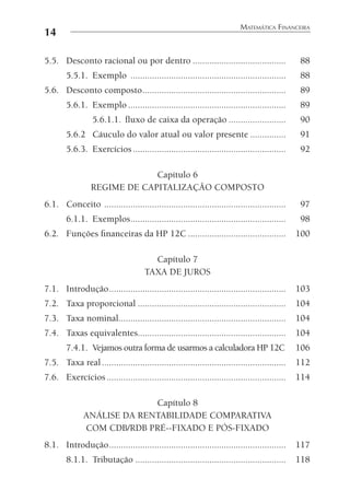 14
MATEMÁTICA FINANCEIRA
5.5. Desconto racional ou por dentro ....................................... 88
5.5.1. Exemplo ................................................................. 88
5.6. Desconto composto............................................................ 89
5.6.1. Exemplo .................................................................. 89
5.6.1.1. ﬂuxo de caixa da operação ........................ 90
5.6.2 Cáuculo do valor atual ou valor presente ............... 91
5.6.3. Exercícios................................................................ 92
Capítulo 6
REGIME DE CAPITALIZAÇÃO COMPOSTO
6.1. Conceito ............................................................................ 97
6.1.1. Exemplos................................................................. 98
6.2. Funções ﬁnanceiras da HP 12C ......................................... 100
Capítulo 7
TAXA DE JUROS
7.1. Introdução.......................................................................... 103
7.2. Taxa proporcional .............................................................. 104
7.3. Taxa nominal...................................................................... 104
7.4. Taxas equivalentes.............................................................. 104
7.4.1. Vejamos outra forma de usarmos a calculadora HP 12C 106
7.5. Taxa real............................................................................. 112
7.6. Exercícios........................................................................... 114
Capítulo 8
ANÁLISE DA RENTABILIDADE COMPARATIVA
COM CDB/RDB PRÉ--FIXADO E PÓS-FIXADO
8.1. Introdução.......................................................................... 117
8.1.1. Tributação ............................................................... 118
 
