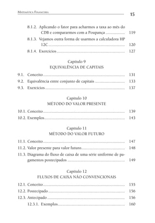 MATEMÁTICA FINANCEIRA
15
8.1.2. Aplicando o fator para acharmos a taxa ao mês do
CDB e compararmos com a Poupança .................. 119
8.1.3. Vejamos outra forma de usarmos a calculadora HP
12C........................................................................ 120
8.1.4. Exercícios................................................................ 127
Capítulo 9
EQUIVALÊNCIA DE CAPITAIS
9.1. Conceito............................................................................. 131
9.2. Equivalência entre conjunto de capitais ............................ 133
9.3. Exercícios........................................................................... 137
Capítulo 10
MÉTODO DO VALOR PRESENTE
10.1. Conceito............................................................................. 139
10.2. Exemplos............................................................................ 143
Capítulo 11
MÉTODO DO VALOR FUTURO
11.1. Conceito............................................................................. 147
11.2. Valor presente para valor futuro......................................... 148
11.3. Diagrama do ﬂuxo de caixa de uma série uniforme de pa-
gamentos postecipados ...................................................... 149
Capítulo 12
FLUXOS DE CAIXA NÃO CONVENCIONAIS
12.1. Conceito............................................................................. 155
12.2. Postecipado ........................................................................ 156
12.3. Antecipado ......................................................................... 156
12.3.1. Exemplos............................................................... 160
 