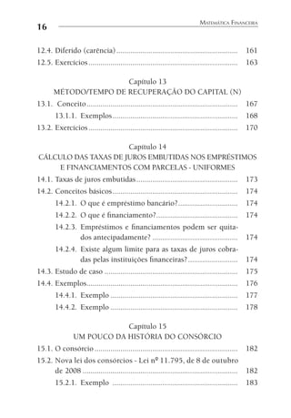 16
MATEMÁTICA FINANCEIRA
12.4. Diferido (carência)............................................................. 161
12.5. Exercícios........................................................................... 163
Capítulo 13
MÉTODO/TEMPO DE RECUPERAÇÃO DO CAPITAL (N)
13.1. Conceito............................................................................ 167
13.1.1. Exemplos............................................................... 168
13.2. Exercícios........................................................................... 170
Capítulo 14
CÁLCULO DAS TAXAS DE JUROS EMBUTIDAS NOS EMPRÉSTIMOS
E FINANCIAMENTOS COM PARCELAS - UNIFORMES
14.1. Taxas de juros embutidas................................................... 173
14.2. Conceitos básicos............................................................... 174
14.2.1. O que é empréstimo bancário?.............................. 174
14.2.2. O que é ﬁnanciamento?......................................... 174
14.2.3. Empréstimos e ﬁnanciamentos podem ser quita-
dos antecipadamente? ........................................... 174
14.2.4. Existe algum limite para as taxas de juros cobra-
das pelas instituições ﬁnanceiras?......................... 174
14.3. Estudo de caso ................................................................... 175
14.4. Exemplos............................................................................ 176
14.4.1. Exemplo ................................................................ 177
14.4.2. Exemplo ................................................................ 178
Capítulo 15
UM POUCO DA HISTÓRIA DO CONSÓRCIO
15.1. O consórcio ........................................................................ 182
15.2. Nova lei dos consórcios - Lei nº 11.795, de 8 de outubro
de 2008 .............................................................................. 182
15.2.1. Exemplo ............................................................... 183
 