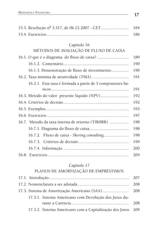 MATEMÁTICA FINANCEIRA
17
15.3. Resolução nº 3.517, de 06.12.2007 - CET ......................... 184
15.4. Exercícios........................................................................... 186
Capítulo 16
MÉTODOS DE AVALIAÇÃO DE FLUXO DE CAIXA
16.1. O que é o diagrama do ﬂuxo de caixa? ............................. 189
16.1.2. Comentário............................................................ 190
16.1.3. Demonstração de ﬂuxo de investimento................ 190
16.2. Taxa mínima de atratividade (TMA).................................. 191
16.2.1. Esta taxa é formada a partir de 3 componentes bá-
sicos....................................................................... 191
16.3. Método do valor presente líquido (NPV).......................... 192
16.4. Critérios de decisão............................................................ 192
16.5. Exemplos............................................................................ 193
16.6. Exercícios........................................................................... 197
16.7. Método da taxa interna de retorno (TIR/IRR) ................. 198
16.7.1. Diagrama do ﬂuxo de caixa.................................... 198
16.7.2. Fluxo de caixa - Shering consulting....................... 198
16.7.3. Critérios de decisão.............................................. 199
16.7.4. Informação ............................................................ 200
16.8. Exercícios.......................................................................... 204
Capítulo 17
PLANOS DE AMORTIZAÇÃO DE EMPRÉSTIMOS
17.1. Introdução......................................................................... 207
17.2. Nomenclatura a ser adotada............................................... 208
17.3. Sistema de Amortização Americano (SAA)........................ 208
17.3.1. Sistema Americano com Devolução dos Juros du-
rante a Carência..................................................... 208
17.3.2. Sistema Americano com a Capitalização dos Juros 209
 