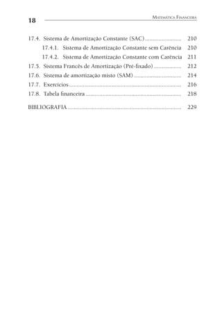 18
MATEMÁTICA FINANCEIRA
17.4. Sistema de Amortização Constante (SAC)........................ 210
17.4.1. Sistema de Amortização Constante sem Carência 210
17.4.2. Sistema de Amortização Constante com Carência 211
17.5. Sistema Francês de Amortização (Pré-ﬁxado) .................. 212
17.6. Sistema de amortização misto (SAM) ............................... 214
17.7. Exercícios.......................................................................... 216
17.8. Tabela ﬁnanceira ............................................................... 218
BIBLIOGRAFIA........................................................................... 229
 