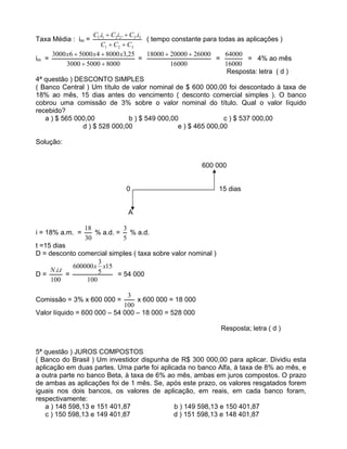 Taxa Média : im =
321
332211 ...
CCC
iCiCiC
( tempo constante para todas as aplicações )
im =
800050003000
25,380004500063000 xxx
=
16000
260002000018000
=
16000
64000
= 4% ao mês
Resposta: letra ( d )
4ª questão ) DESCONTO SIMPLES
( Banco Central ) Um título de valor nominal de $ 600 000,00 foi descontado à taxa de
18% ao mês, 15 dias antes do vencimento ( desconto comercial simples ). O banco
cobrou uma comissão de 3% sobre o valor nominal do título. Qual o valor líquido
recebido?
a ) $ 565 000,00 b ) $ 549 000,00 c ) $ 537 000,00
d ) $ 528 000,00 e ) $ 465 000,00
Solução:
600 000
0 15 dias
A
i = 18% a.m. =
30
18
% a.d. =
5
3
% a.d.
t =15 dias
D = desconto comercial simples ( taxa sobre valor nominal )
D =
100
.. tiN
=
100
15
5
3
600000 xx
= 54 000
Comissão = 3% x 600 000 =
100
3
x 600 000 = 18 000
Valor líquido = 600 000 54 000 18 000 = 528 000
Resposta; letra ( d )
5ª questão ) JUROS COMPOSTOS
( Banco do Brasil ) Um investidor dispunha de R$ 300 000,00 para aplicar. Dividiu esta
aplicação em duas partes. Uma parte foi aplicada no banco Alfa, à taxa de 8% ao mês, e
a outra parte no banco Beta, à taxa de 6% ao mês, ambas em juros compostos. O prazo
de ambas as aplicações foi de 1 mês. Se, após este prazo, os valores resgatados forem
iguais nos dois bancos, os valores de aplicação, em reais, em cada banco foram,
respectivamente:
a ) 148 598,13 e 151 401,87 b ) 149 598,13 e 150 401,87
c ) 150 598,13 e 149 401,87 d ) 151 598,13 e 148 401,87
 