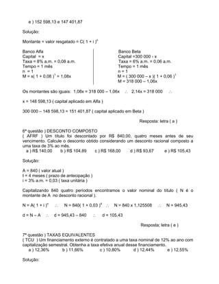 e ) 152 598,13 e 147 401,87
Solução:
Montante = valor resgatado = C( 1 + i )n
Banco Alfa Banco Beta
Capital = x Capital =300 000 - x
Taxa = 8% a.m. = 0,08 a.m. Taxa = 6% a.m. = 0,06 a.m.
Tempo = 1 mês Tempo = 1 mês
n = 1 n = 1
M = x( 1 + 0,08 )1
= 1,08x M = ( 300 000 x )( 1 + 0,06 )1
M = 318 000 1,06x
Os montantes são iguais: 1,08x = 318 000 1,06x 2,14x = 318 000
x = 148 598,13 ( capital aplicado em Alfa )
300 000 148 598,13 = 151 401,87 ( capital aplicado em Beta )
Resposta: letra ( a )
6ª questão ) DESCONTO COMPOSTO
( AFRF ) Um título foi descontado por R$ 840,00, quatro meses antes de seu
vencimento. Calcule o desconto obtido considerando um desconto racional composto a
uma taxa de 3% ao mês.
a ) R$ 140,00 b ) R$ 104,89 c ) R$ 168,00 d ) R$ 93,67 e ) R$ 105,43
Solução:
A = 840 ( valor atual )
t = 4 meses ( prazo de antecipação )
i = 3% a.m. = 0,03 ( taxa unitária )
Capitalizando 840 quatro períodos encontramos o valor nominal do título ( N é o
montante de A no desconto racional ).
N = A( 1 + i )n
N = 840( 1 + 0,03 )4
N = 840 x 1,125508 N = 945,43
d = N A d = 945,43 840 d = 105,43
Resposta; letra ( e )
7ª questão ) TAXAS EQUIVALENTES
( TCU ) Um financiamento externo é contratado a uma taxa nominal de 12% ao ano com
capitalização semestral. Obtenha a taxa efetiva anual desse financiamento.
a ) 12,36% b ) 11,66% c ) 10,80% d ) 12,44% e ) 12,55%
Solução:
 