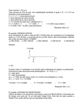 Taxa nominal = 12% a.a.
Taxa nominal de 12% ao ano, com capitalização semestral, é igual a 12 2 = 6 % ao
semestre ( taxa proporcional ).
I = ( 1 + i )n
1 ( taxa efetiva anual )
I = taxa referente ao maior período
i = taxa referente ao menor período
n = 2 ( número de vezes que i capitaliza em I )
I = ( 1 +0,06 )2
1 I = 1,1236 1 I = 0,1236 ( taxa unitária )
I = 0,1236 x 100 = 12,36% ( taxa percentual )
Resposta: letra ( a )
8ª questão ) RENDAS CERTAS
Uma mercadoria de valor à vista de R$ 7 019,69 pode ser comprada em 8 prestações
iguais ( a 1ª em 30 dias ) a uma taxa de 3% ao mês. Qual o valor da prestação, sabendo
que o fator de valor atual é 7,019692?
a ) R$ 100,00 b ) R$ 1 000,00 c ) R$ 3 000,00 d ) R$ 333,33 e ) R$ 300,00
Solução:
7 019,69
0 1 8
P P
i = 3%
A renda, onde a 1ª prestação é um período após a efetivação do negócio, é postecipada.
A fórmula do valor atual para renda postecipada é: A = P.a( n , i )
A = valor atual
P = valor da prestação
a( n , i ) = fator de valor atual, onde n é o número de prestações e i, a taxa
a( n , i ) = a( 8 , 3 ) = 7,019692
7 019,69 = P x 7,019692 P = 7 019,69 7,019692 P = 1 000
Resposta: letra ( b )
9ª questão ) SISTEMA DE AMORTIZAÇÃO
( Banco do Brasil ) Um automóvel, cujo preço à vista é de R$ 20 000,00, é financiado em
24 meses com juros de 1% ao mês pela Tabela Price. Pelo fato de estar usando a
Tabela Price, posso afirmar que as prestações serão todas:
 