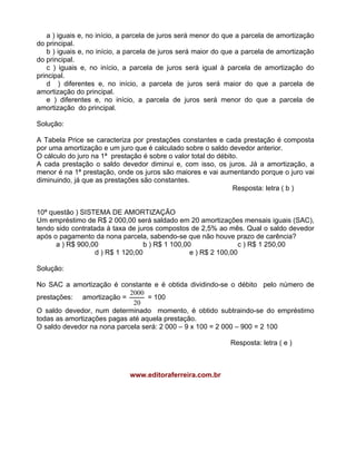 a ) iguais e, no início, a parcela de juros será menor do que a parcela de amortização
do principal.
b ) iguais e, no início, a parcela de juros será maior do que a parcela de amortização
do principal.
c ) iguais e, no início, a parcela de juros será igual à parcela de amortização do
principal.
d ) diferentes e, no início, a parcela de juros será maior do que a parcela de
amortização do principal.
e ) diferentes e, no início, a parcela de juros será menor do que a parcela de
amortização do principal.
Solução:
A Tabela Price se caracteriza por prestações constantes e cada prestação é composta
por uma amortização e um juro que é calculado sobre o saldo devedor anterior.
O cálculo do juro na 1ª prestação é sobre o valor total do débito.
A cada prestação o saldo devedor diminui e, com isso, os juros. Já a amortização, a
menor é na 1ª prestação, onde os juros são maiores e vai aumentando porque o juro vai
diminuindo, já que as prestações são constantes.
Resposta: letra ( b )
10ª questão ) SISTEMA DE AMORTIZAÇÃO
Um empréstimo de R$ 2 000,00 será saldado em 20 amortizações mensais iguais (SAC),
tendo sido contratada à taxa de juros compostos de 2,5% ao mês. Qual o saldo devedor
após o pagamento da nona parcela, sabendo-se que não houve prazo de carência?
a ) R$ 900,00 b ) R$ 1 100,00 c ) R$ 1 250,00
d ) R$ 1 120,00 e ) R$ 2 100,00
Solução:
No SAC a amortização é constante e é obtida dividindo-se o débito pelo número de
prestações: amortização =
20
2000
= 100
O saldo devedor, num determinado momento, é obtido subtraindo-se do empréstimo
todas as amortizações pagas até aquela prestação.
O saldo devedor na nona parcela será: 2 000 9 x 100 = 2 000 900 = 2 100
Resposta: letra ( e )
www.editoraferreira.com.br
 