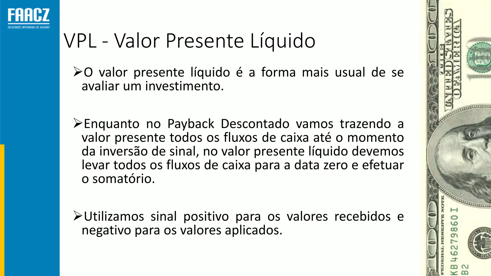 VPL - Valor Presente Líquido
O valor presente líquido é a forma mais usual de se
avaliar um investimento.
Enquanto no Payback Descontado vamos trazendo a
valor presente todos os fluxos de caixa até o momento
da inversão de sinal, no valor presente líquido devemos
levar todos os fluxos de caixa para a data zero e efetuar
o somatório.
Utilizamos sinal positivo para os valores recebidos e
negativo para os valores aplicados.
 