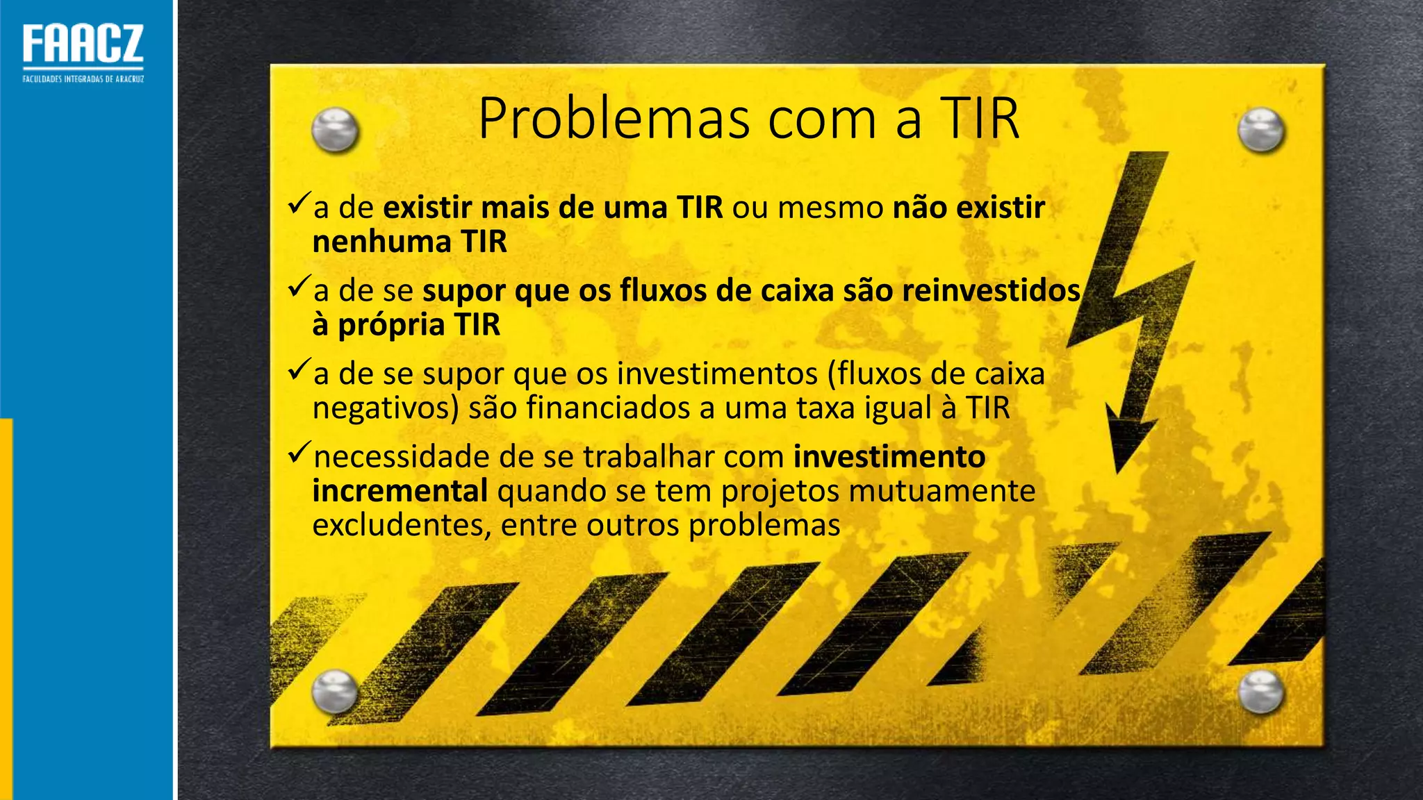Problemas com a TIR
a de existir mais de uma TIR ou mesmo não existir
nenhuma TIR
a de se supor que os fluxos de caixa são reinvestidos
à própria TIR
a de se supor que os investimentos (fluxos de caixa
negativos) são financiados a uma taxa igual à TIR
necessidade de se trabalhar com investimento
incremental quando se tem projetos mutuamente
excludentes, entre outros problemas
 
