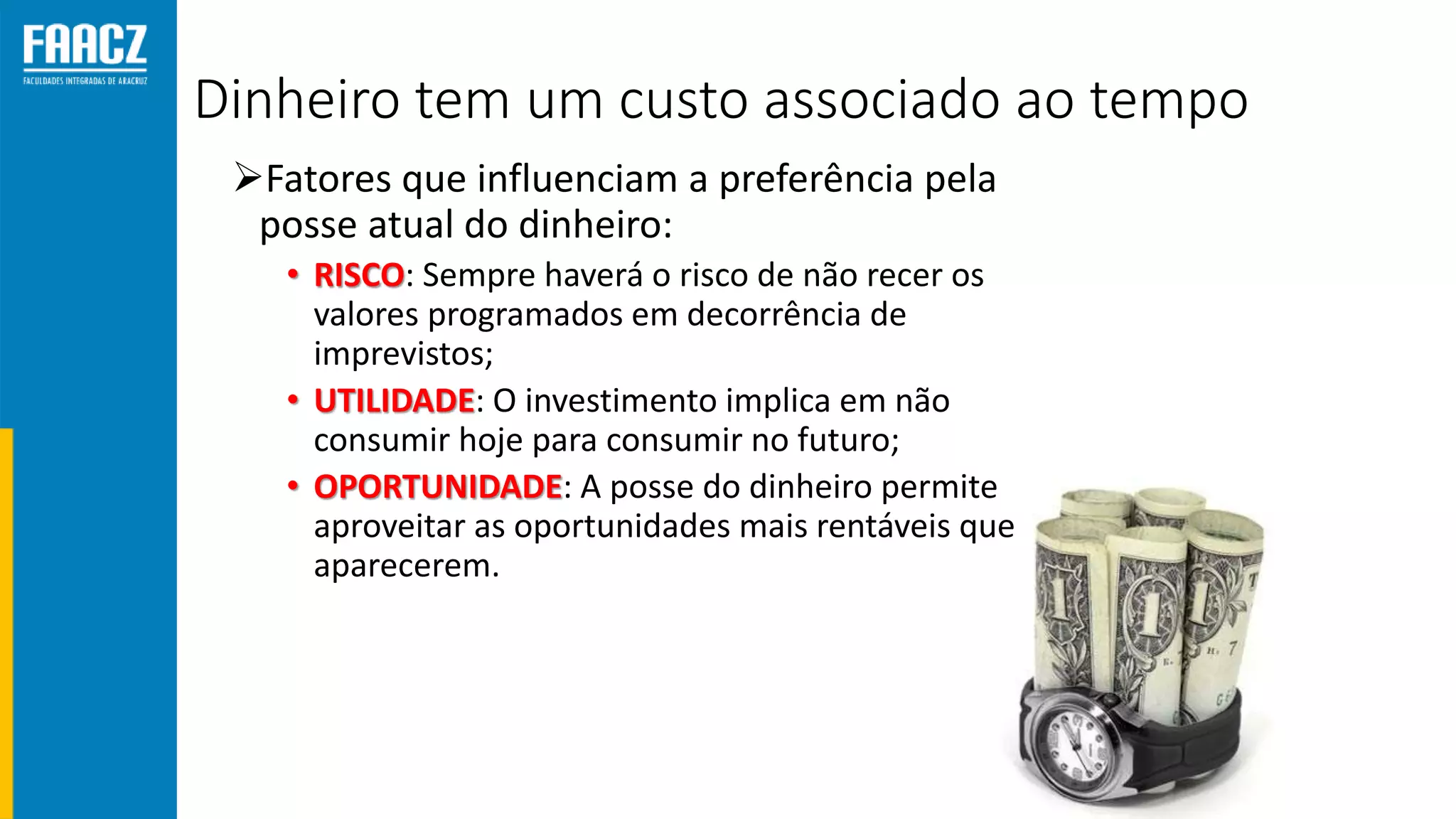 Dinheiro tem um custo associado ao tempo
Fatores que influenciam a preferência pela
posse atual do dinheiro:
• RISCO: Sempre haverá o risco de não recer os
valores programados em decorrência de
imprevistos;
• UTILIDADE: O investimento implica em não
consumir hoje para consumir no futuro;
• OPORTUNIDADE: A posse do dinheiro permite
aproveitar as oportunidades mais rentáveis que
aparecerem.
 