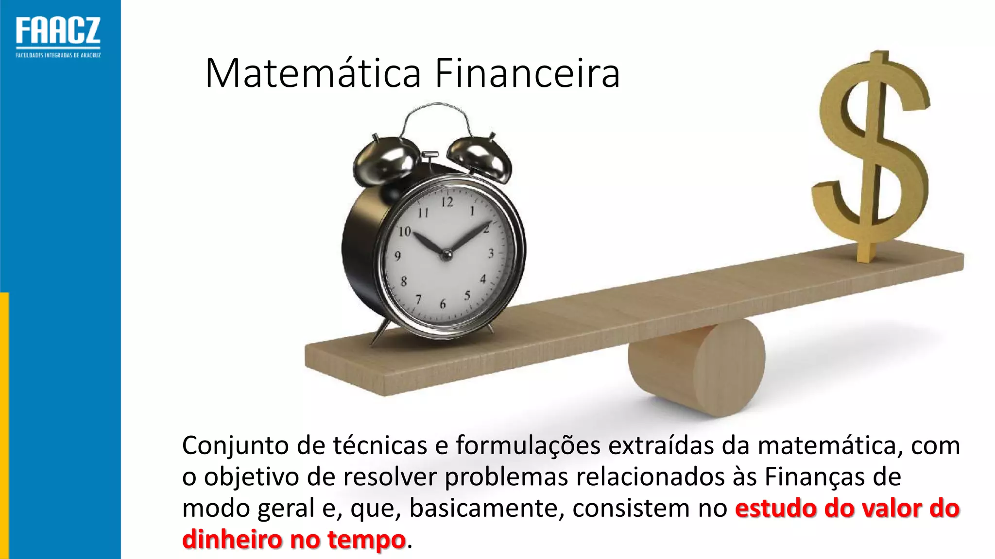 Matemática Financeira
Conjunto de técnicas e formulações extraídas da matemática, com
o objetivo de resolver problemas relacionados às Finanças de
modo geral e, que, basicamente, consistem no estudo do valor do
dinheiro no tempo.
 