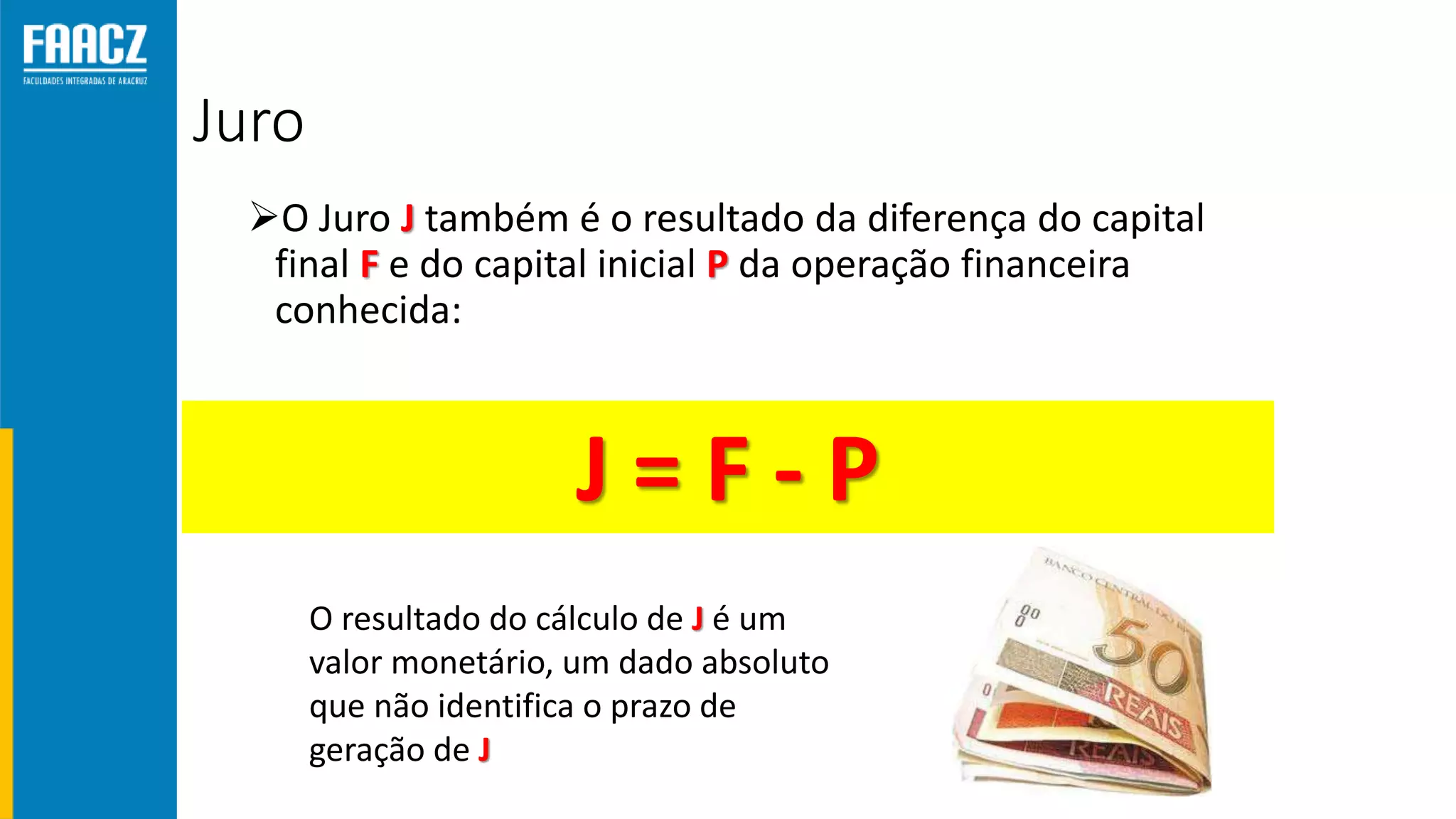 Juro
O Juro J também é o resultado da diferença do capital
final F e do capital inicial P da operação financeira
conhecida:
J = F - P
O resultado do cálculo de J é um
valor monetário, um dado absoluto
que não identifica o prazo de
geração de J
 
