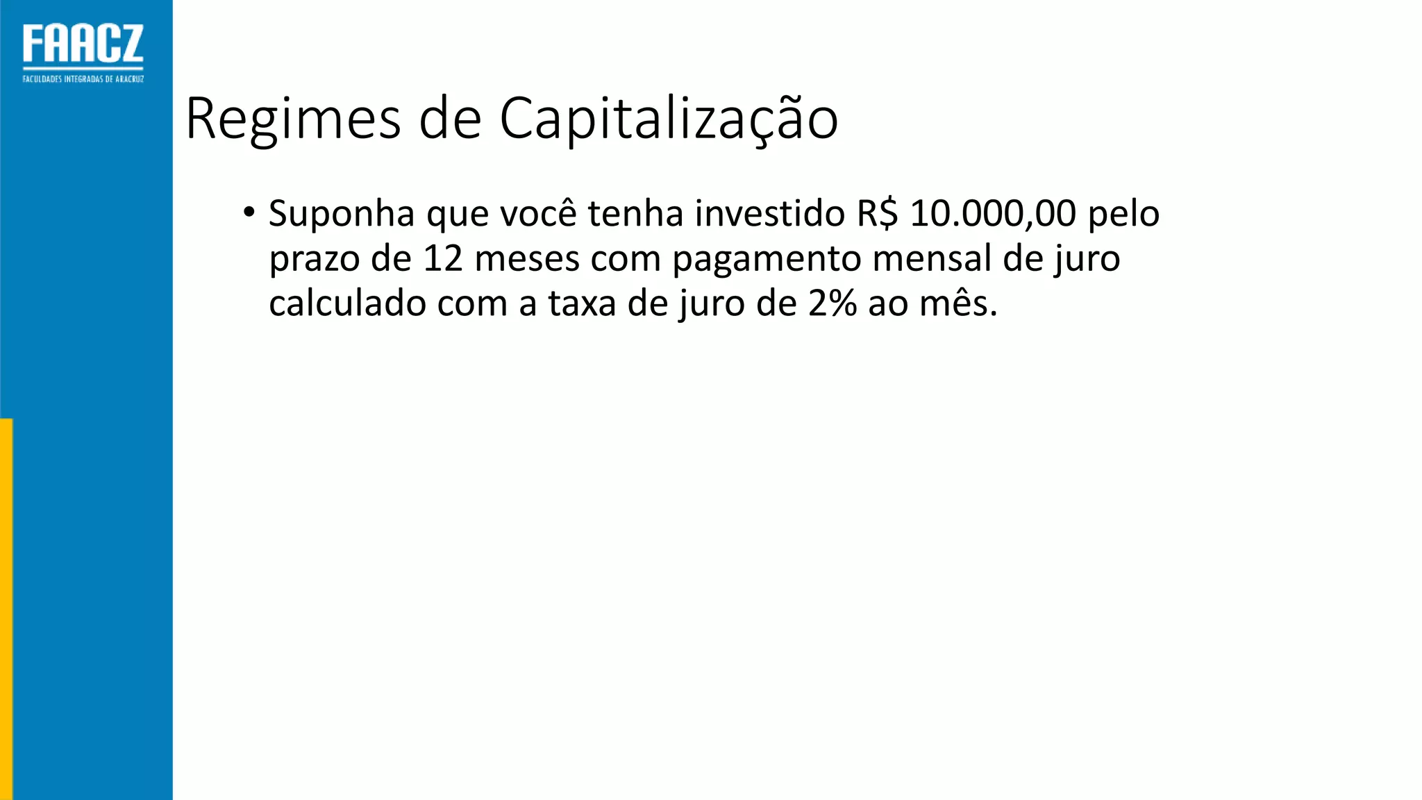 Regimes de Capitalização
• Suponha que você tenha investido R$ 10.000,00 pelo
prazo de 12 meses com pagamento mensal de juro
calculado com a taxa de juro de 2% ao mês.
 