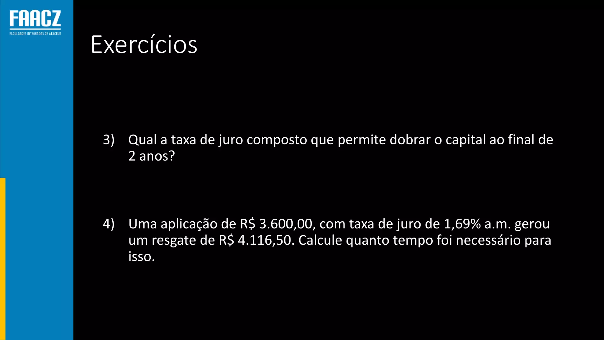 Exercícios
3) Qual a taxa de juro composto que permite dobrar o capital ao final de
2 anos?
4) Uma aplicação de R$ 3.600,00, com taxa de juro de 1,69% a.m. gerou
um resgate de R$ 4.116,50. Calcule quanto tempo foi necessário para
isso.
 