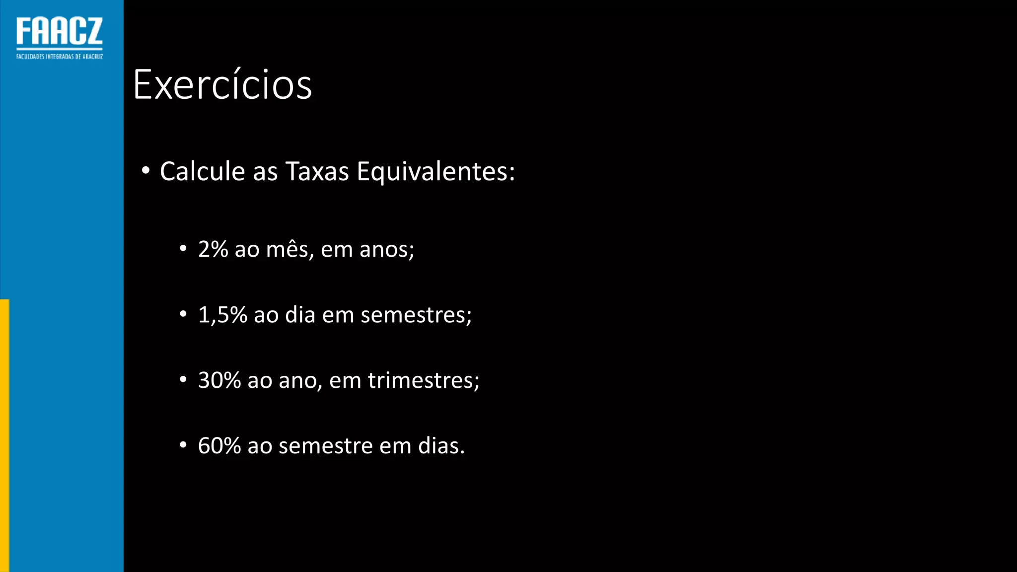 Exercícios
• Calcule as Taxas Equivalentes:
• 2% ao mês, em anos;
• 1,5% ao dia em semestres;
• 30% ao ano, em trimestres;
• 60% ao semestre em dias.
 