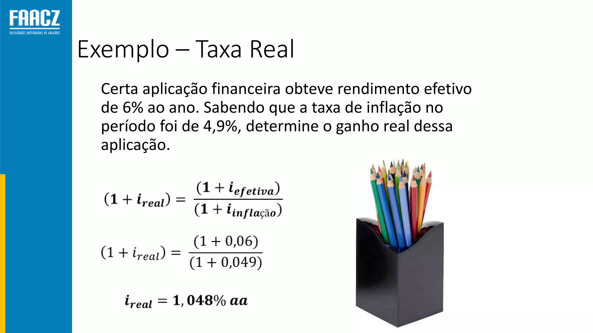 Exemplo – Taxa Real
Certa aplicação financeira obteve rendimento efetivo
de 6% ao ano. Sabendo que a taxa de inflação no
período foi de 4,9%, determine o ganho real dessa
aplicação.
 