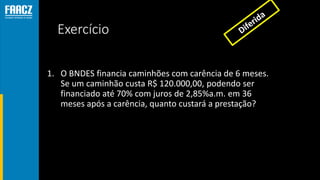 Exercício
1. O BNDES financia caminhões com carência de 6 meses.
Se um caminhão custa R$ 120.000,00, podendo ser
financiado até 70% com juros de 2,85%a.m. em 36
meses após a carência, quanto custará a prestação?
 