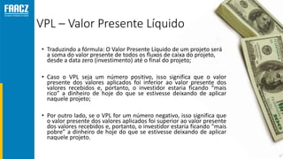 VPL – Valor Presente Líquido
• Traduzindo a fórmula: O Valor Presente Líquido de um projeto será
a soma do valor presente de todos os fluxos de caixa do projeto,
desde a data zero (investimento) até o final do projeto;
• Caso o VPL seja um número positivo, isso significa que o valor
presente dos valores aplicados foi inferior ao valor presente dos
valores recebidos e, portanto, o investidor estaria ficando “mais
rico” a dinheiro de hoje do que se estivesse deixando de aplicar
naquele projeto;
• Por outro lado, se o VPL for um número negativo, isso significa que
o valor presente dos valores aplicados foi superior ao valor presente
dos valores recebidos e, portanto, o investidor estaria ficando “mais
pobre” a dinheiro de hoje do que se estivesse deixando de aplicar
naquele projeto.
 