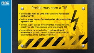 Problemas com a TIR
a de existir mais de uma TIR ou mesmo não existir
nenhuma TIR
a de se supor que os fluxos de caixa são reinvestidos
à própria TIR
a de se supor que os investimentos (fluxos de caixa
negativos) são financiados a uma taxa igual à TIR
necessidade de se trabalhar com investimento
incremental quando se tem projetos mutuamente
excludentes, entre outros problemas
 