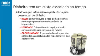 Dinheiro tem um custo associado ao tempo
Fatores que influenciam a preferência pela
posse atual do dinheiro:
• RISCO: Sempre haverá o risco de não recer os
valores programados em decorrência de
imprevistos;
• UTILIDADE: O investimento implica em não
consumir hoje para consumir no futuro;
• OPORTUNIDADE: A posse do dinheiro permite
aproveitar as oportunidades mais rentáveis que
aparecerem.
 
