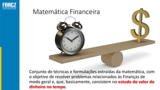 Matemática Financeira
Conjunto de técnicas e formulações extraídas da matemática, com
o objetivo de resolver problemas relacionados às Finanças de
modo geral e, que, basicamente, consistem no estudo do valor do
dinheiro no tempo.
 