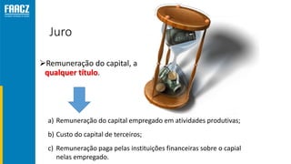 Juro
Remuneração do capital, a
qualquer título.
a) Remuneração do capital empregado em atividades produtivas;
b) Custo do capital de terceiros;
c) Remuneração paga pelas instituições financeiras sobre o capial
nelas empregado.
 