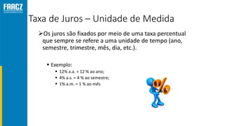 Taxa de Juros – Unidade de Medida
Os juros são fixados por meio de uma taxa percentual
que sempre se refere a uma unidade de tempo (ano,
semestre, trimestre, mês, dia, etc.).
 Exemplo:
 12% a.a. = 12 % ao ano;
 4% a.s. = 4 % ao semestre;
 1% a.m. = 1 % ao mês
 