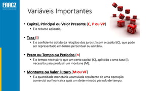 Variáveis Importantes
• Capital, Principal ou Valor Presente (C, P ou VP)
• É o recurso aplicado;
• Taxa (i)
• É o coeficiente obtido da relaçãoo dos juros (J) com o capital (C), que pode
ser representado em forma percentual ou unitária.
• Prazo ou Tempo ou Períodos (n)
• É o tempo necessário que um certo capital (C), aplicado a uma taxa (i),
necessita para produzir um montane (M).
• Montante ou Valor Futuro (M ou VF)
• É a quantidade monetária acumulada resultante de uma operação
comercial ou financeira após um determinado período de tempo.
 