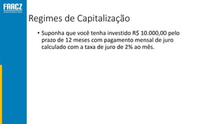 Regimes de Capitalização
• Suponha que você tenha investido R$ 10.000,00 pelo
prazo de 12 meses com pagamento mensal de juro
calculado com a taxa de juro de 2% ao mês.
 