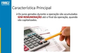 Característica Principal
Os juros gerados durante a operação são acumulados
SEM REMUNERAÇÃO até o final da operação, quando
são capitalizados.
 